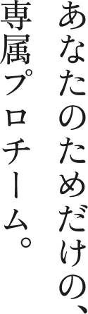 あなたのためだけの専属プロチーム。